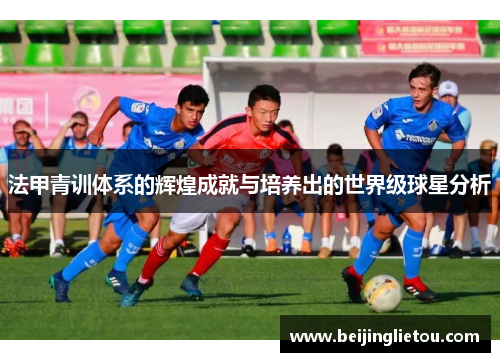 法甲青训体系的辉煌成就与培养出的世界级球星分析
