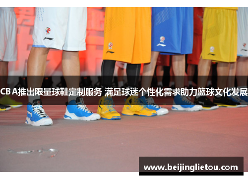 CBA推出限量球鞋定制服务 满足球迷个性化需求助力篮球文化发展